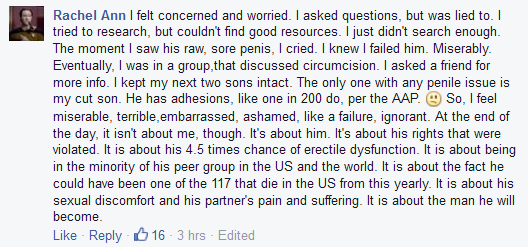 Rachel Ann: ''I asked questions, but was lied to. I tried to research, but couldn't find good resources. I just didn't search enough. The moment I saw his raw, sore penis, I cried. I knew I failed him. Miserably. Eventually, I was in a group,that discussed circumcision. I asked a friend for more info. I kept my next two sons intact. The only one with any penile issue is my cut son.''